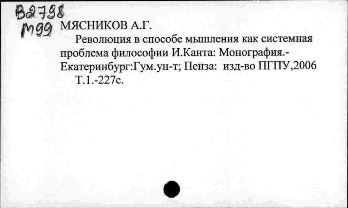 ﻿л, да МЯСНИКОВ А.Г.
Революция в способе мышления как системная проблема философии И.Канта: Монография.-Екатеринбург:Гум.ун-т; Пенза: изд-во ПГПУ,2006
Т.1.-227С.